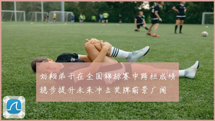 刘翔弟子在全国锦标赛中跨栏成绩稳步提升未来冲击奖牌前景广阔