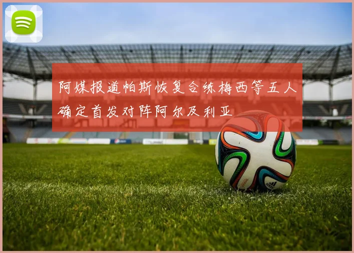 阿媒报道帕斯恢复合练梅西等五人确定首发对阵阿尔及利亚