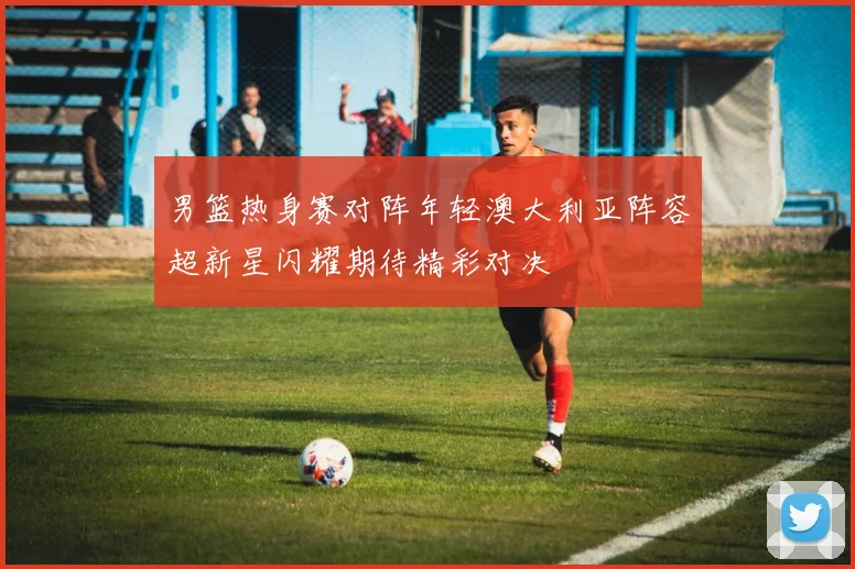 男篮热身赛对阵年轻澳大利亚阵容超新星闪耀期待精彩对决