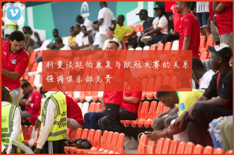 科曼谈廷伯康复与欧冠决赛的关系强调俱乐部无责