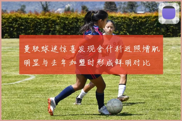 曼联球迷惊喜发现舍什科近照增肌明显与去年加盟时形成鲜明对比