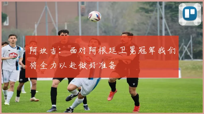 阿坎吉：面对阿根廷卫冕冠军我们将全力以赴做好准备