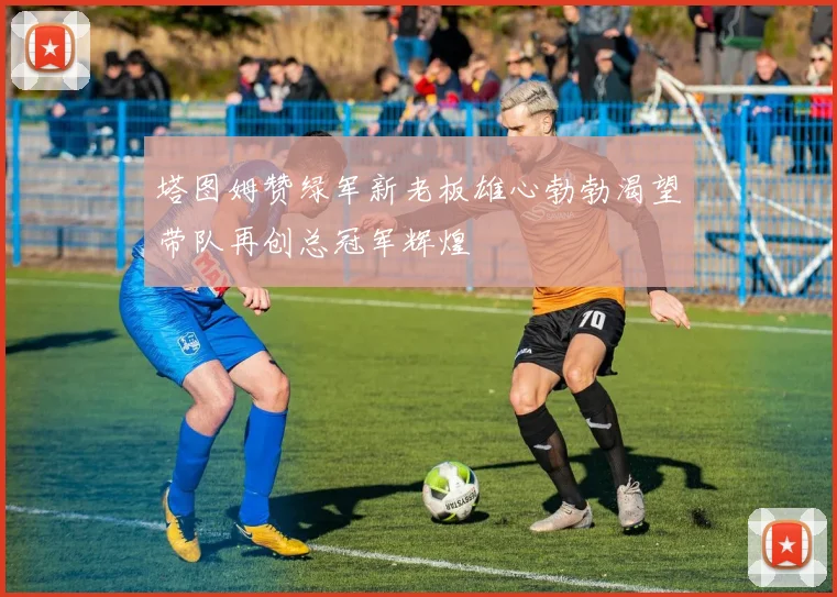 塔图姆赞绿军新老板雄心勃勃渴望带队再创总冠军辉煌