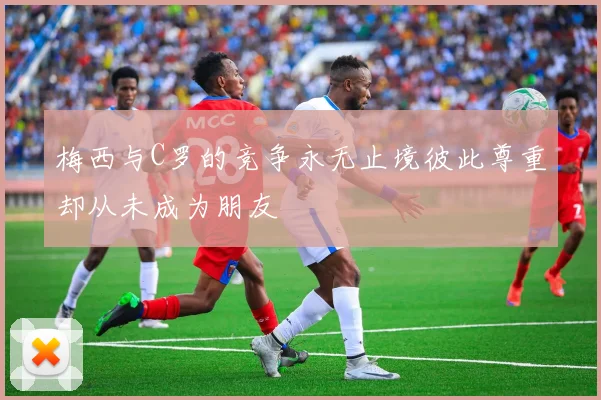 梅西与C罗的竞争永无止境彼此尊重却从未成为朋友