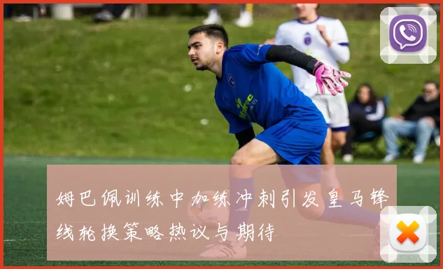 姆巴佩训练中加练冲刺引发皇马锋线轮换策略热议与期待