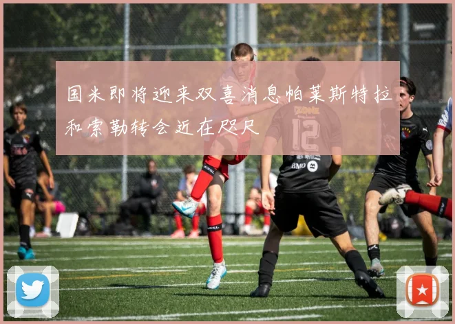国米即将迎来双喜消息帕莱斯特拉和索勒转会近在咫尺