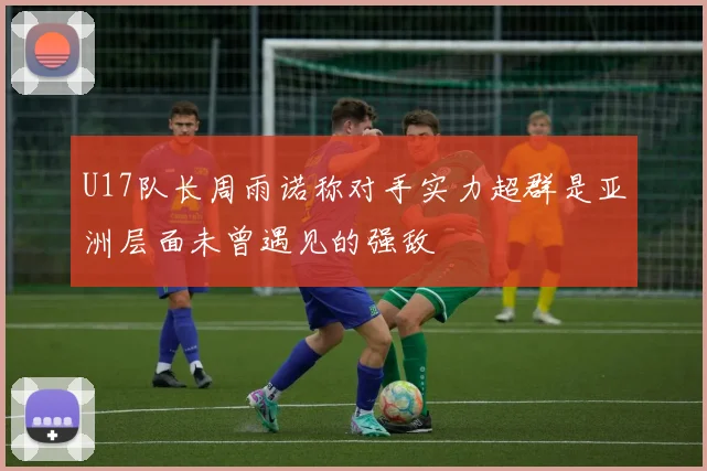 U17队长周雨诺称对手实力超群是亚洲层面未曾遇见的强敌