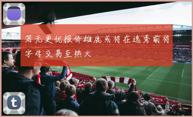 若无更优报价雄鹿或将在选秀前将字母交易至热火
