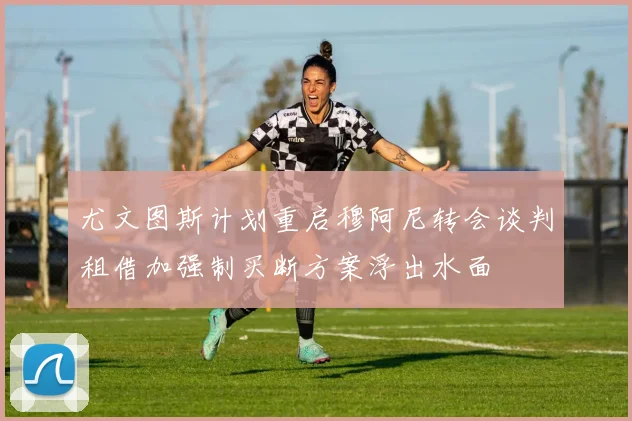 尤文图斯计划重启穆阿尼转会谈判租借加强制买断方案浮出水面