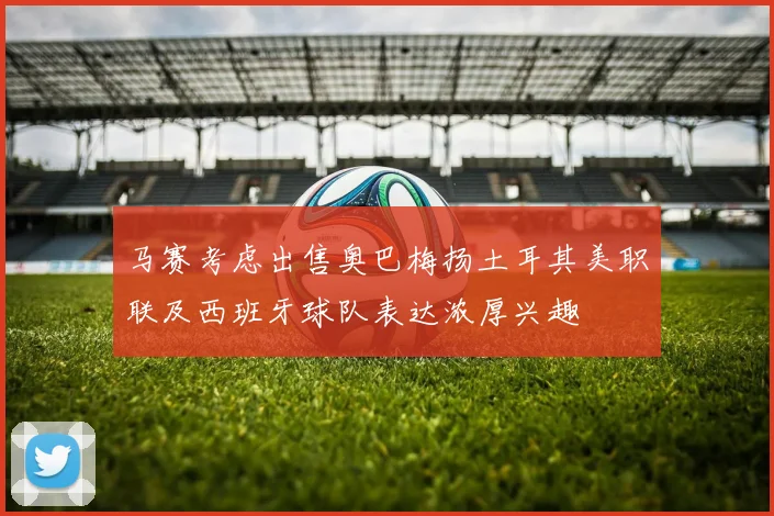 马赛考虑出售奥巴梅扬土耳其美职联及西班牙球队表达浓厚兴趣