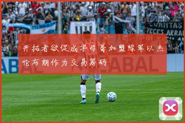开拓者欲促成字母哥加盟绿军以杰伦布朗作为交易筹码