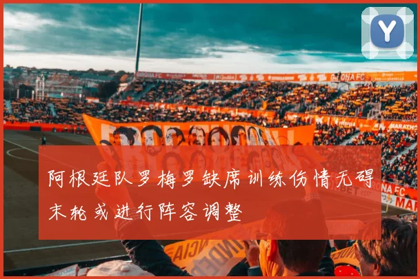 阿根廷队罗梅罗缺席训练伤情无碍末轮或进行阵容调整