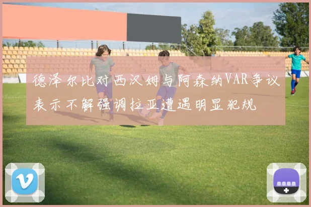 德泽尔比对西汉姆与阿森纳VAR争议表示不解强调拉亚遭遇明显犯规