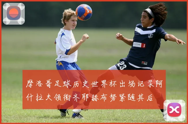 摩洛哥足球历史世界杯出场记录阿什拉夫领衔齐耶赫布努紧随其后