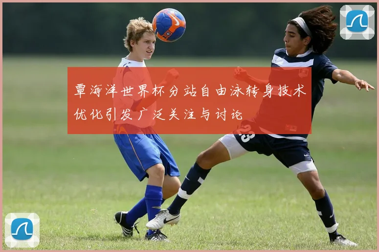 覃海洋世界杯分站自由泳转身技术优化引发广泛关注与讨论
