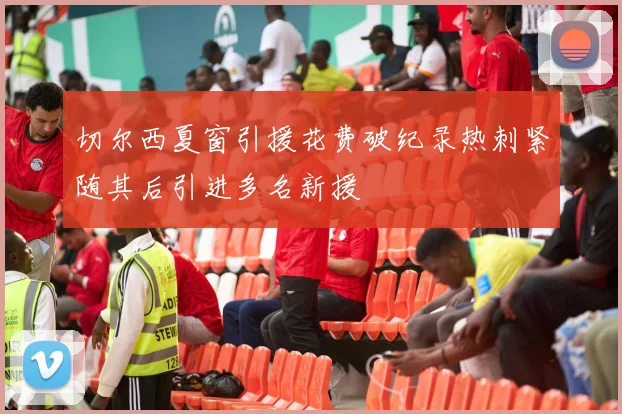 切尔西夏窗引援花费破纪录热刺紧随其后引进多名新援