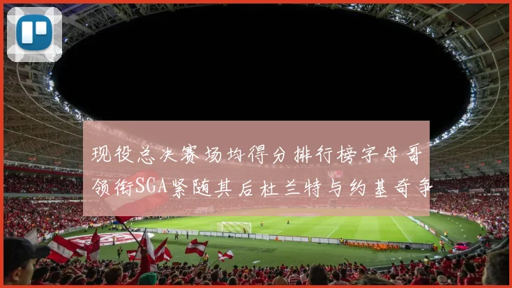 现役总决赛场均得分排行榜字母哥领衔SGA紧随其后杜兰特与约基奇争夺第三名
