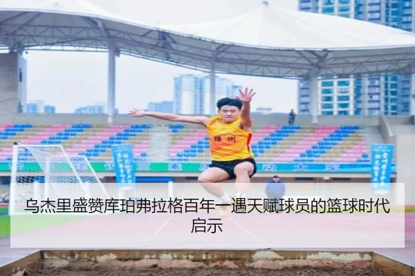 乌杰里盛赞库珀弗拉格百年一遇天赋球员的篮球时代启示